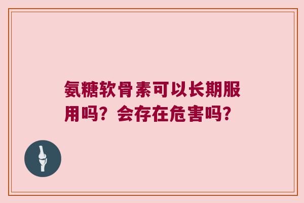 氨糖软骨素可以长期服用吗?会存在危害吗?