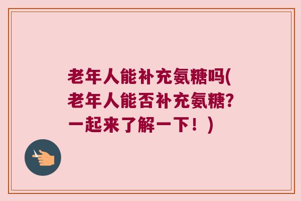 老年人能补充氨糖吗(老年人能否补充氨糖?一起来了解一下!)