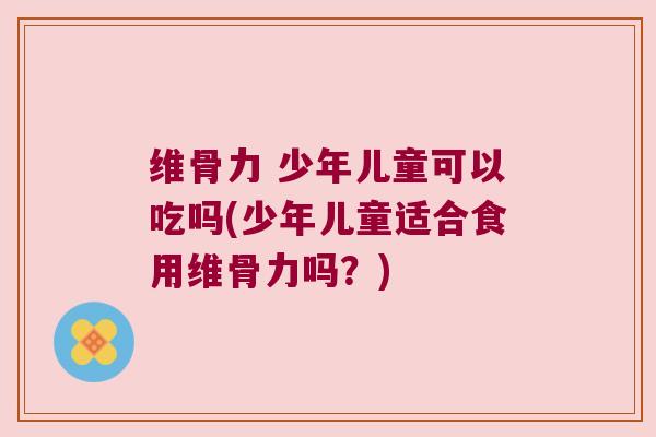 维骨力 少年儿童可以吃吗(少年儿童适合食用维骨力吗?)