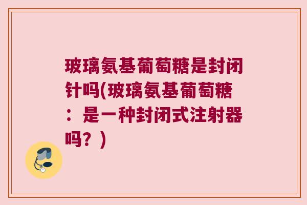 玻璃氨基葡萄糖是封闭针吗(玻璃氨基葡萄糖:是一种封闭式注射器吗?)