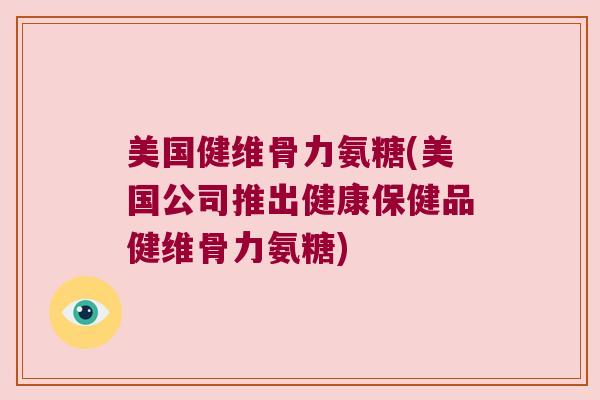 美国健维骨力氨糖(美国公司推出健康保健品健维骨力氨糖)