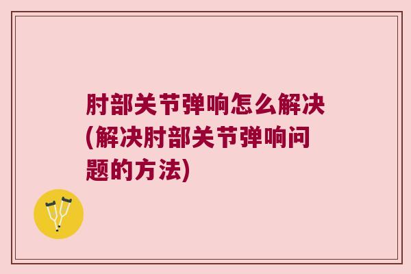 肘部关节弹响怎么解决(解决肘部关节弹响问题的方法)