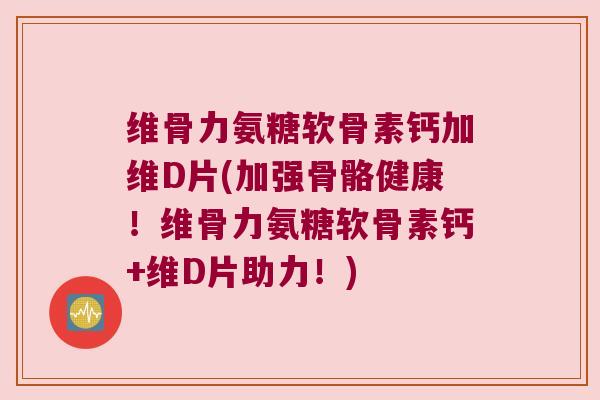 维骨力氨糖软骨素钙加维D片(加强骨骼健康!维骨力氨糖软骨素钙+维D片助力!)