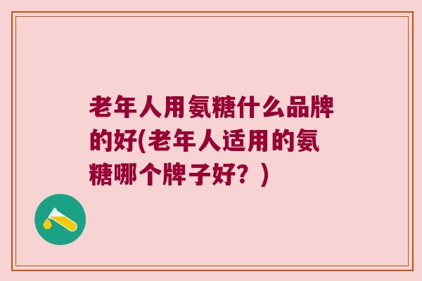 老年人用氨糖什么品牌的好(老年人适用的氨糖哪个牌子好?)