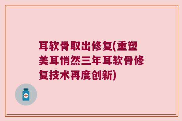 耳软骨取出修复(重塑美耳悄然三年耳软骨修复技术再度创新)
