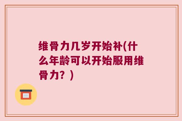 维骨力几岁开始补(什么年龄可以开始服用维骨力?)