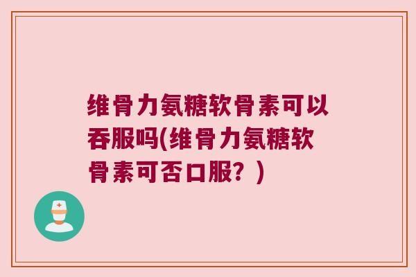 维骨力氨糖软骨素可以吞服吗(维骨力氨糖软骨素可否口服?)