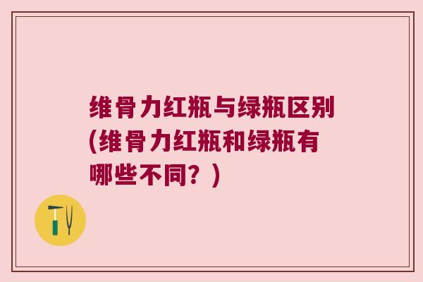 维骨力红瓶与绿瓶区别(维骨力红瓶和绿瓶有哪些不同?)