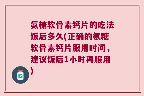 氨糖软骨素钙片的吃法饭后多久(正确的氨糖软骨素钙片服用时间,建议饭后1小时再服用)