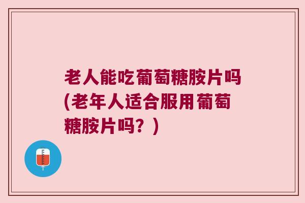 老人能吃葡萄糖胺片吗(老年人适合服用葡萄糖胺片吗?)