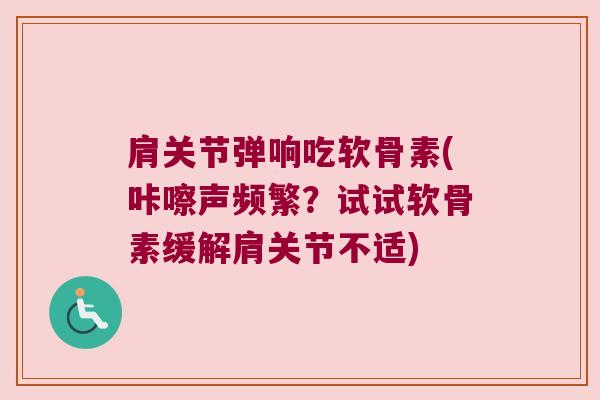 肩关节弹响吃软骨素(咔嚓声频繁?试试软骨素缓解肩关节不适)