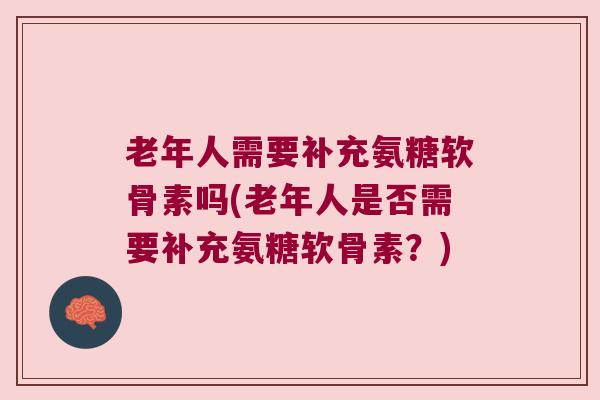 老年人需要补充氨糖软骨素吗(老年人是否需要补充氨糖软骨素?)