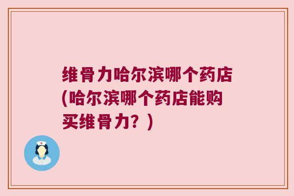 维骨力哈尔滨哪个药店(哈尔滨哪个药店能购买维骨力?)