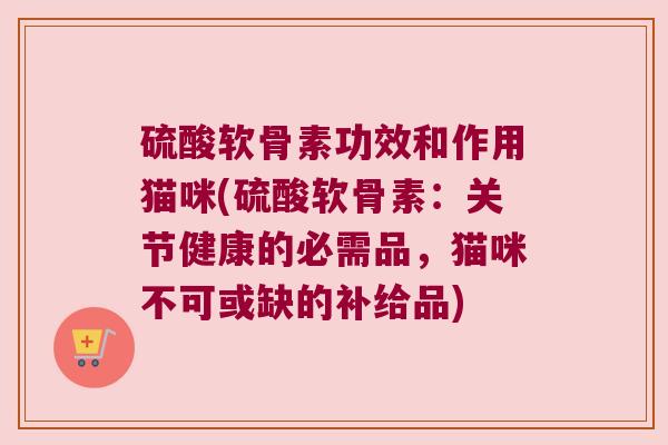 硫酸软骨素功效和作用猫咪(硫酸软骨素:关节健康的必需品,猫咪不可或缺的补给品)