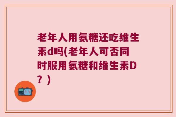 老年人用氨糖还吃维生素d吗(老年人可否同时服用氨糖和维生素D?)