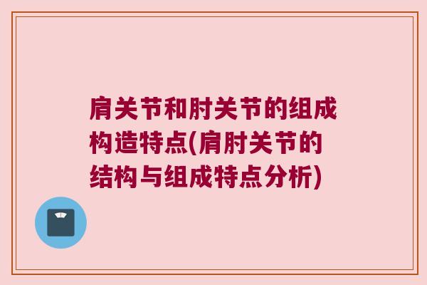 肩关节和肘关节的组成构造特点(肩肘关节的结构与组成特点分析)