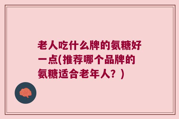 老人吃什么牌的氨糖好一点(推荐哪个品牌的氨糖适合老年人?)