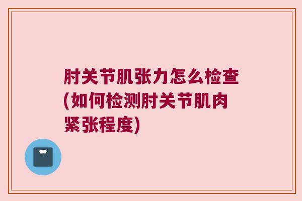 肘关节肌张力怎么检查(如何检测肘关节肌肉紧张程度)