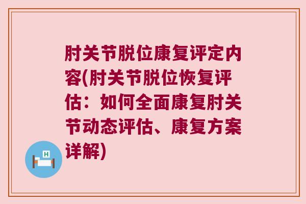 肘关节脱位康复评定内容(肘关节脱位恢复评估：如何全面康复肘关节动态评估、康复方案详解)