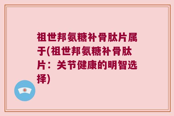 祖世邦氨糖补骨肽片属于(祖世邦氨糖补骨肽片:关节健康的明智选择)