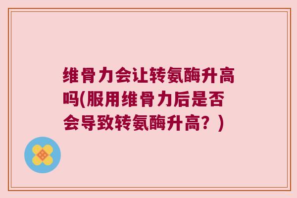 维骨力会让转氨酶升高吗(服用维骨力后是否会导致转氨酶升高?)