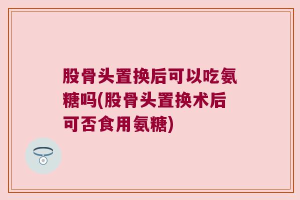 股骨头置换后可以吃氨糖吗(股骨头置换术后可否食用氨糖)