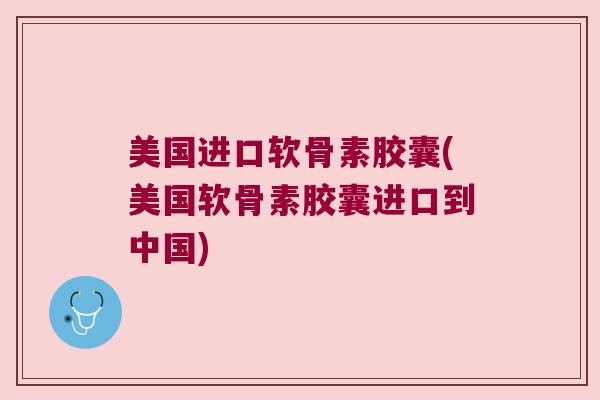 美国进口软骨素胶囊(美国软骨素胶囊进口到中国)