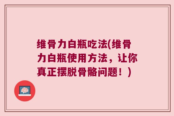 维骨力白瓶吃法(维骨力白瓶使用方法,让你真正摆脱骨骼问题!)