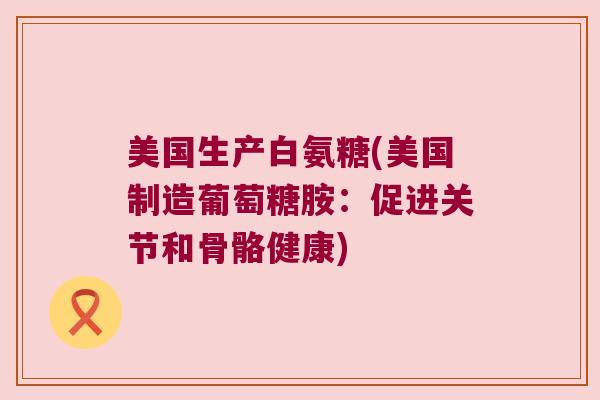 美国生产白氨糖(美国制造葡萄糖胺:促进关节和骨骼健康)