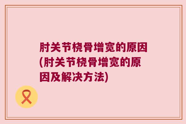 肘关节桡骨增宽的原因(肘关节桡骨增宽的原因及解决方法)