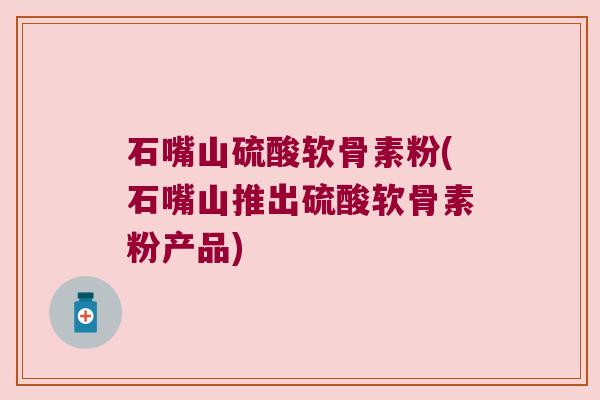 石嘴山硫酸软骨素粉(石嘴山推出硫酸软骨素粉产品)