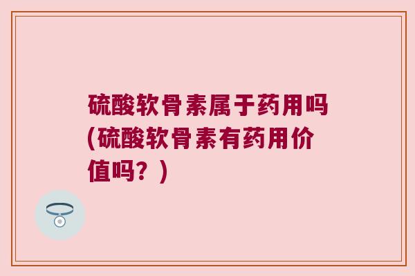 硫酸软骨素属于药用吗(硫酸软骨素有药用价值吗?)