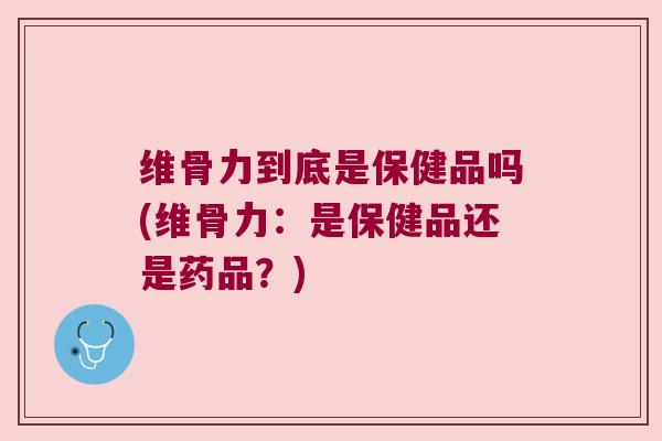 维骨力到底是保健品吗(维骨力:是保健品还是药品?)