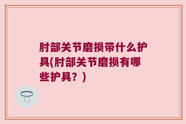 肘部关节磨损带什么护具(肘部关节磨损有哪些护具?)