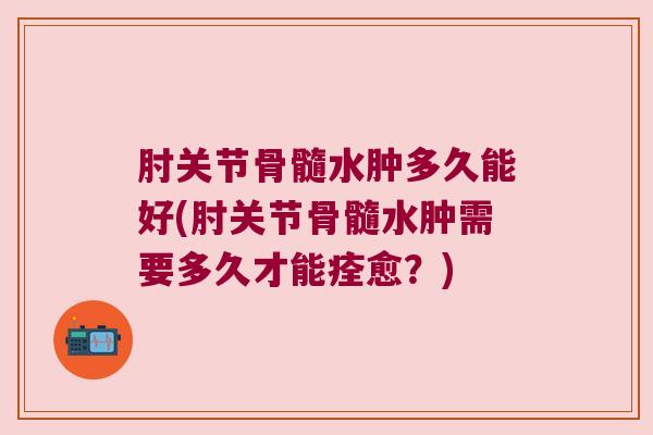 肘关节骨髓水肿多久能好(肘关节骨髓水肿需要多久才能痊愈?)
