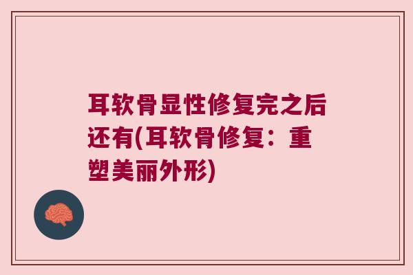 耳软骨显性修复完之后还有(耳软骨修复:重塑美丽外形)