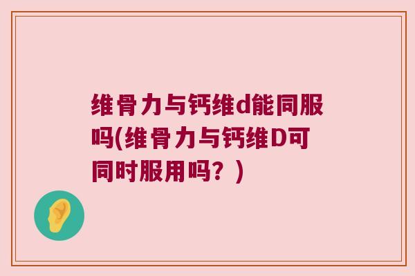 维骨力与钙维d能同服吗(维骨力与钙维D可同时服用吗?)