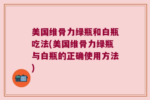 美国维骨力绿瓶和白瓶吃法(美国维骨力绿瓶与白瓶的正确使用方法)