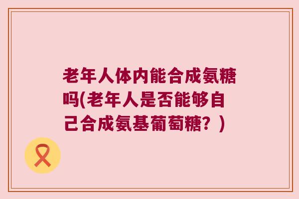 老年人体内能合成氨糖吗(老年人是否能够自己合成氨基葡萄糖?)