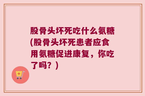 股骨头坏死吃什么氨糖(股骨头坏死患者应食用氨糖促进康复,你吃了吗?)