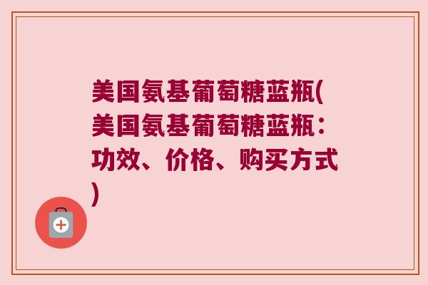 美国氨基葡萄糖蓝瓶(美国氨基葡萄糖蓝瓶:功效、价格、购买方式)