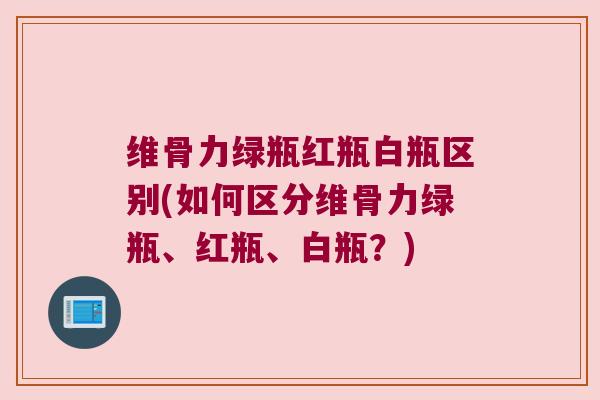 维骨力绿瓶红瓶白瓶区别(如何区分维骨力绿瓶、红瓶、白瓶？)