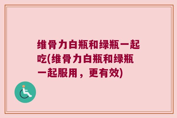 维骨力白瓶和绿瓶一起吃(维骨力白瓶和绿瓶一起服用,更有效)