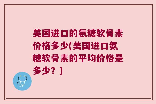 美国进口的氨糖软骨素价格多少(美国进口氨糖软骨素的平均价格是多少?)