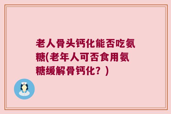 老人骨头钙化能否吃氨糖(老年人可否食用氨糖缓解骨钙化?)