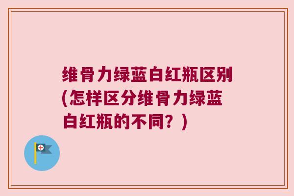 维骨力绿蓝白红瓶区别(怎样区分维骨力绿蓝白红瓶的不同?)