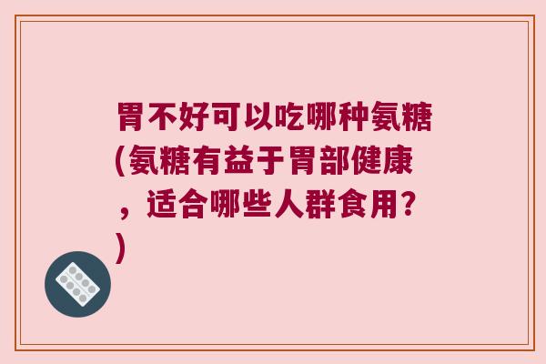 胃不好可以吃哪种氨糖(氨糖有益于胃部健康,适合哪些人群食用?)