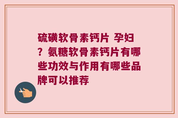 硫磺软骨素钙片 孕妇?氨糖软骨素钙片有哪些功效与作用有哪些品牌可以推荐