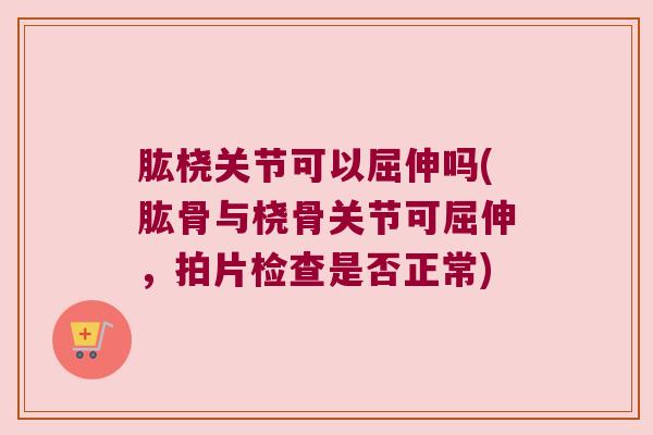 肱桡关节可以屈伸吗(肱骨与桡骨关节可屈伸,拍片检查是否正常)