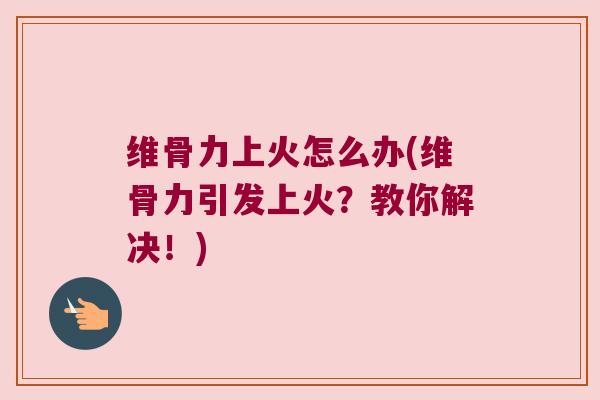 维骨力上火怎么办(维骨力引发上火?教你解决!)